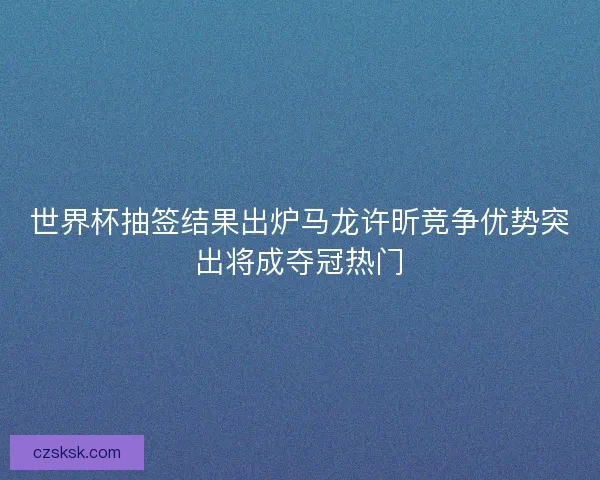 世界杯抽签结果出炉马龙许昕竞争优势突出将成夺冠热门
