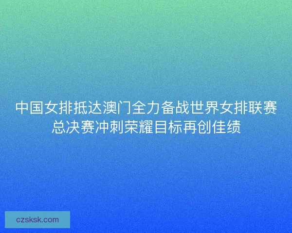 中国女排抵达澳门全力备战世界女排联赛总决赛冲刺荣耀目标再创佳绩