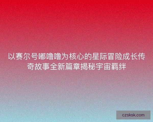以赛尔号嘟噜噜为核心的星际冒险成长传奇故事全新篇章揭秘宇宙羁绊
